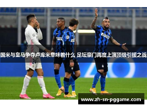 国米与皇马争夺卢库米意味着什么 足坛豪门再度上演顶级引援之战 国米与皇马争夺卢库米意味着什么 足坛豪门再度上演顶级引援之战