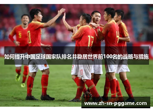 如何提升中国足球国家队排名并稳居世界前100名的战略与措施 如何提升中国足球国家队排名并稳居世界前100名的战略与措施