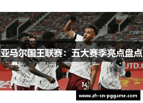 亚马尔国王联赛:五大赛季亮点盘点 亚马尔国王联赛:五大赛季亮点盘点