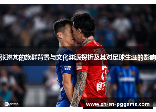 张琳芃的族群背景与文化渊源探析及其对足球生涯的影响 张琳芃的族群背景与文化渊源探析及其对足球生涯的影响