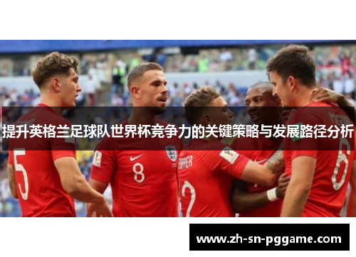 提升英格兰足球队世界杯竞争力的关键策略与发展路径分析 提升英格兰足球队世界杯竞争力的关键策略与发展路径分析