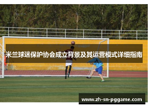 米兰球迷保护协会成立背景及其运营模式详细指南