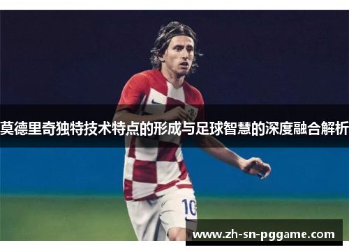 莫德里奇独特技术特点的形成与足球智慧的深度融合解析