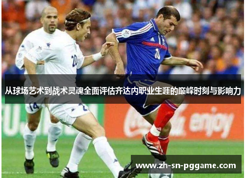 从球场艺术到战术灵魂全面评估齐达内职业生涯的巅峰时刻与影响力 从球场艺术到战术灵魂全面评估齐达内职业生涯的巅峰时刻与影响力