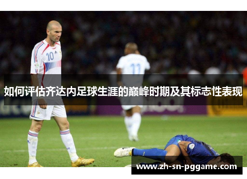 如何评估齐达内足球生涯的巅峰时期及其标志性表现