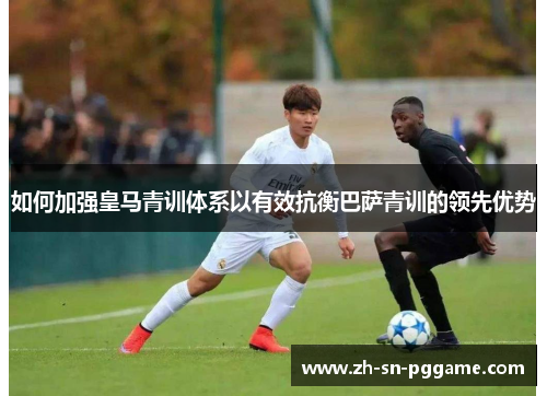 如何加强皇马青训体系以有效抗衡巴萨青训的领先优势
