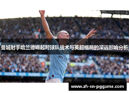 曼城射手哈兰德崛起对球队战术与英超格局的深远影响分析