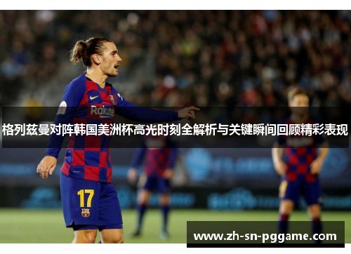 格列兹曼对阵韩国美洲杯高光时刻全解析与关键瞬间回顾精彩表现 格列兹曼对阵韩国美洲杯高光时刻全解析与关键瞬间回顾精彩表现