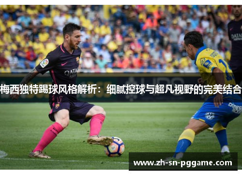 梅西独特踢球风格解析:细腻控球与超凡视野的完美结合 梅西独特踢球风格解析:细腻控球与超凡视野的完美结合