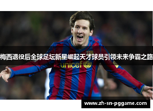 梅西退役后全球足坛新星崛起天才球员引领未来争霸之路 梅西退役后全球足坛新星崛起天才球员引领未来争霸之路