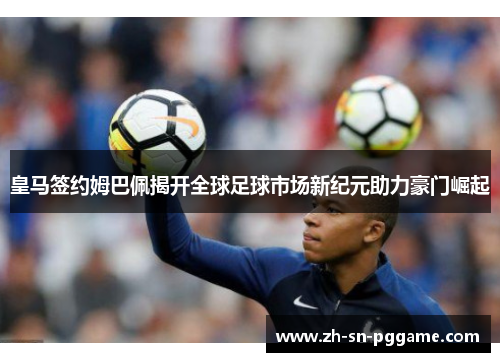 皇马签约姆巴佩揭开全球足球市场新纪元助力豪门崛起