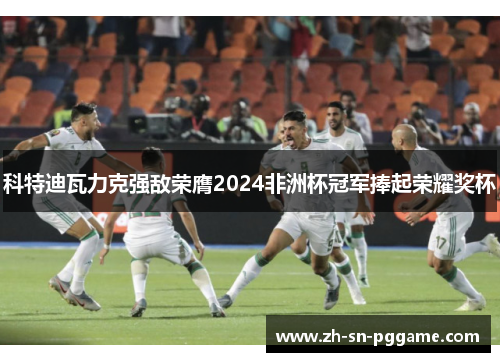 科特迪瓦力克强敌荣膺2024非洲杯冠军捧起荣耀奖杯